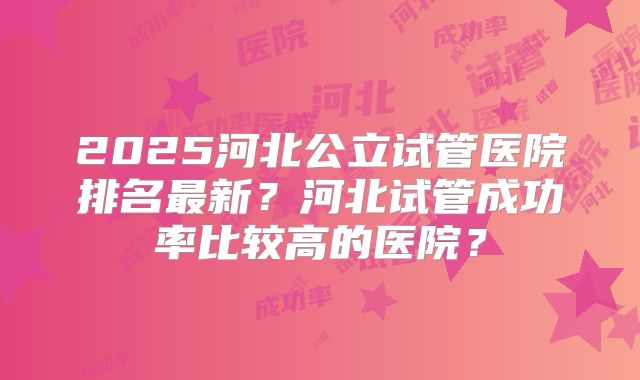 2025河北公立试管医院排名最新？河北试管成功率比较高的医院？