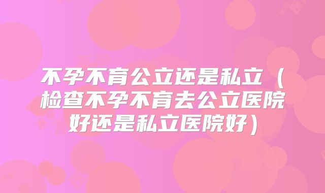 不孕不育公立还是私立（检查不孕不育去公立医院好还是私立医院好）