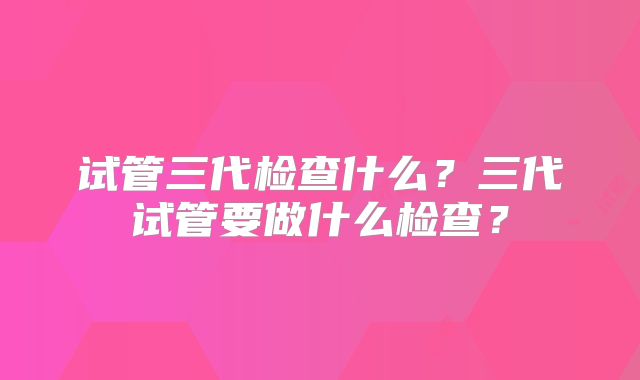 试管三代检查什么?三代试管要做什么检查?