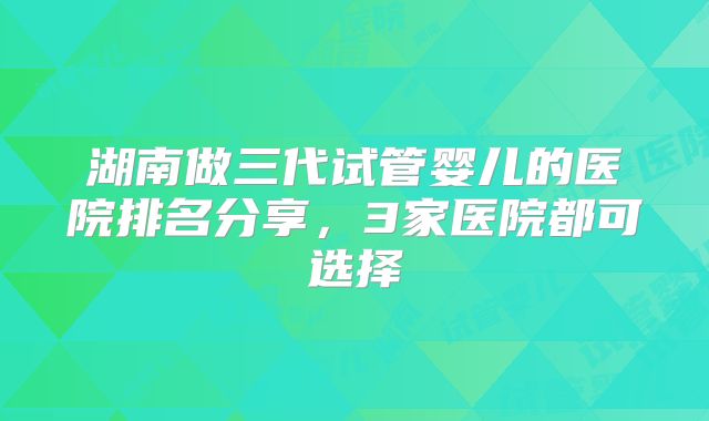 湖南做三代试管婴儿的医院排名分享,3家医院都可选择
