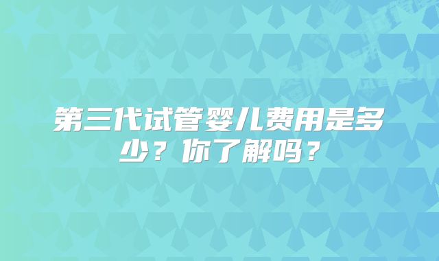 第三代试管婴儿费用是多少?你了解吗?