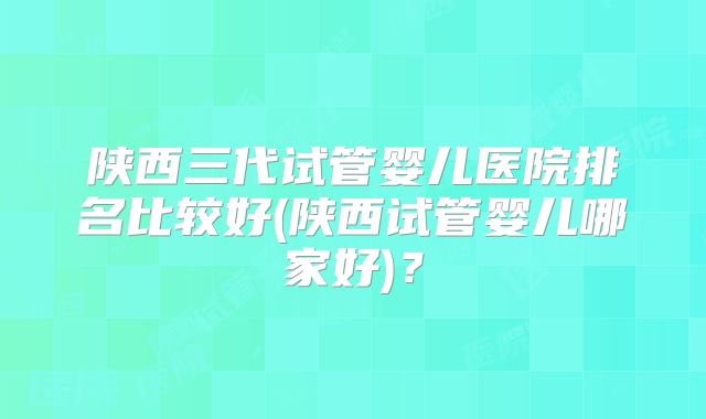 陕西三代试管婴儿医院排名比较好(陕西试管婴儿哪家好)？