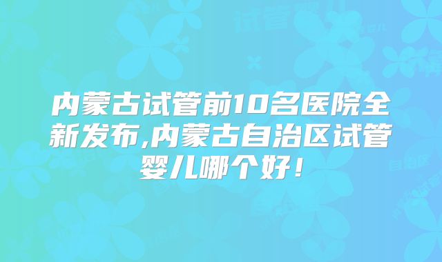 内蒙古试管前10名医院全新发布,内蒙古自治区试管婴儿哪个好!