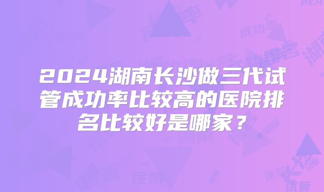 2024湖南长沙做三代试管成功率比较高的医院排名比较好是哪家？