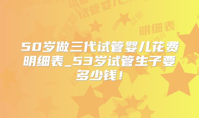 50岁做三代试管婴儿花费明细表_53岁试管生子要多少钱！
