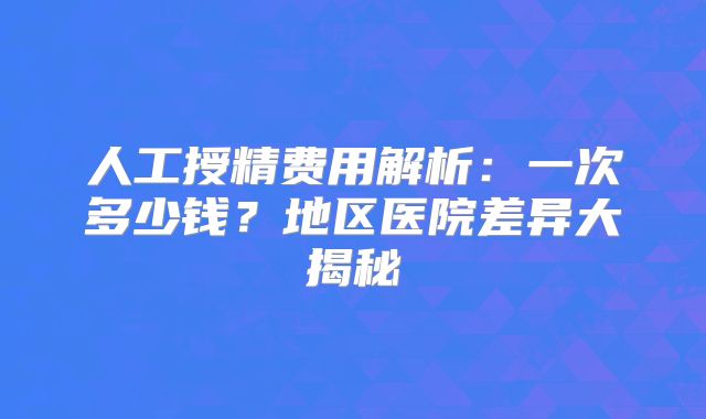 人工授精费用解析：一次多少钱？地区医院差异大揭秘