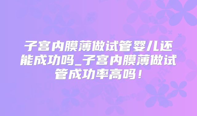 子宫内膜薄做试管婴儿还能成功吗_子宫内膜薄做试管成功率高吗！