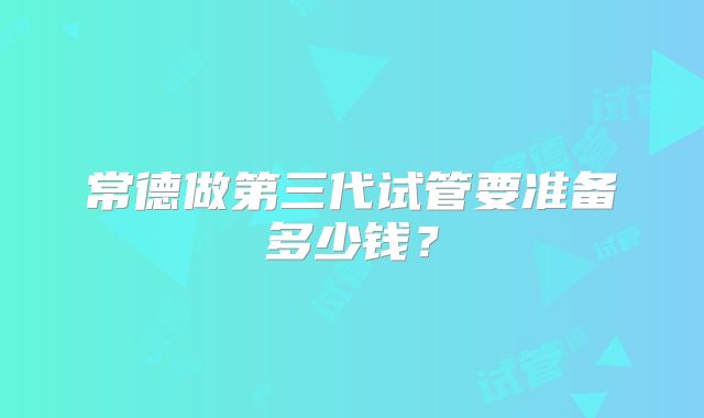 常德做第三代试管要准备多少钱？