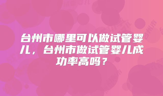 台州市哪里可以做试管婴儿,台州市做试管婴儿成功率高吗?