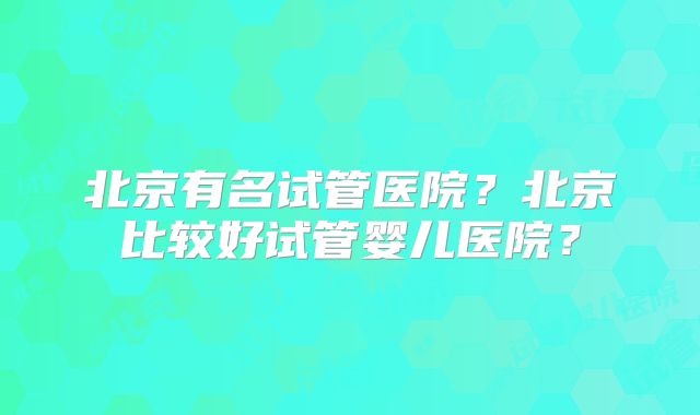 北京有名试管医院？北京比较好试管婴儿医院？