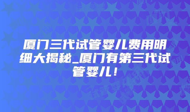 厦门三代试管婴儿费用明细大揭秘_厦门有第三代试管婴儿！