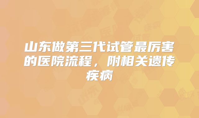 山东做第三代试管最厉害的医院流程，附相关遗传疾病