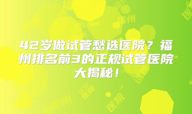 42岁做试管愁选医院?福州排名前3的正规试管医院大揭秘!
