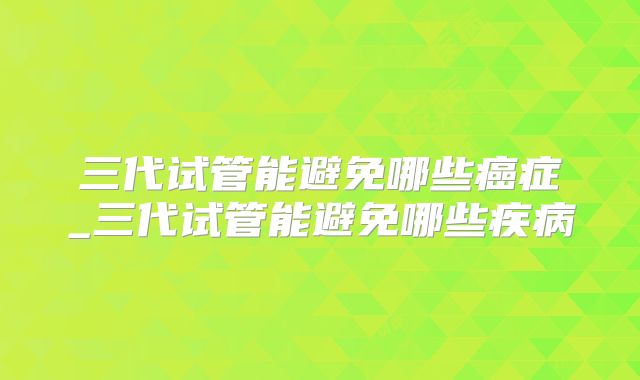 三代试管能避免哪些癌症_三代试管能避免哪些疾病