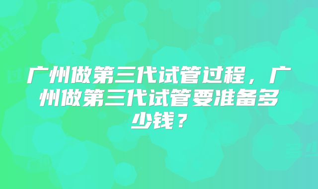 广州做第三代试管过程，广州做第三代试管要准备多少钱？