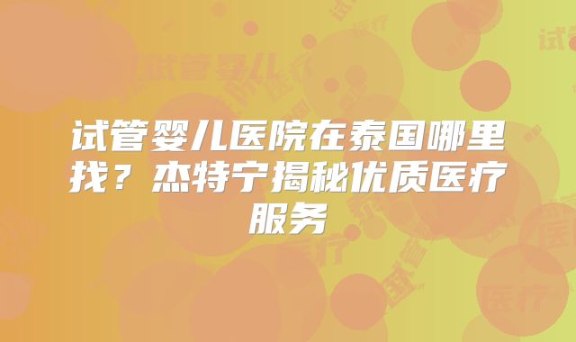 试管婴儿医院在泰国哪里找?杰特宁揭秘优质医疗服务