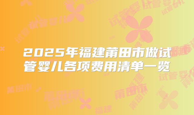 2025年福建莆田市做试管婴儿各项费用清单一览