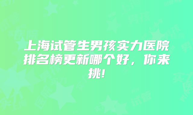 上海试管生男孩实力医院排名榜更新哪个好，你来挑!