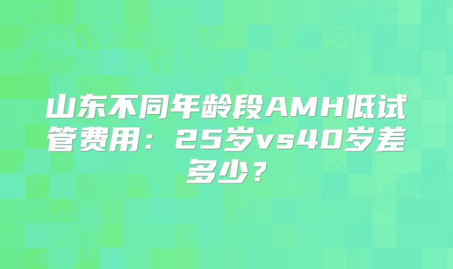 山东不同年龄段AMH低试管费用:25岁vs40岁差多少?