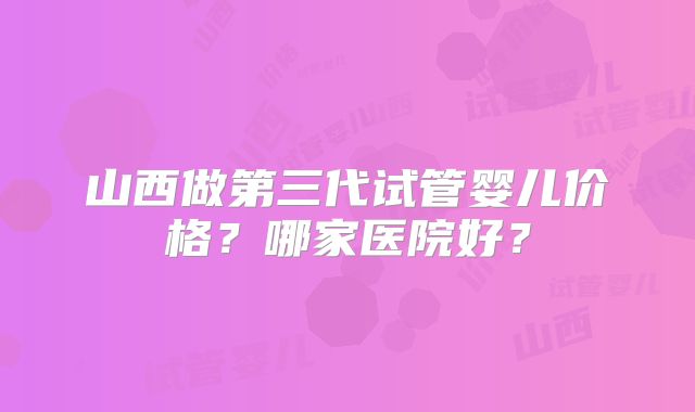 山西做第三代试管婴儿价格?哪家医院好?
