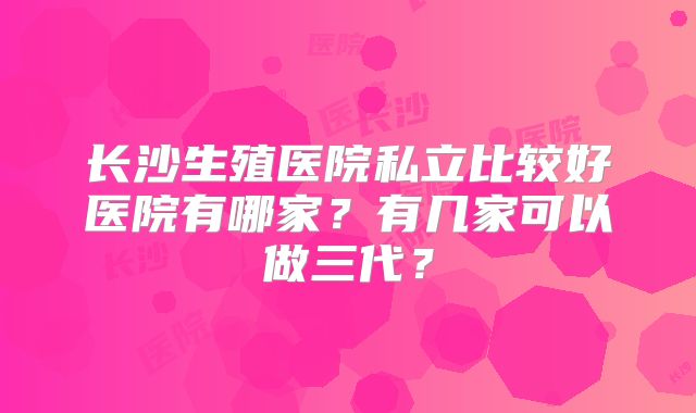 长沙生殖医院私立比较好医院有哪家？有几家可以做三代？