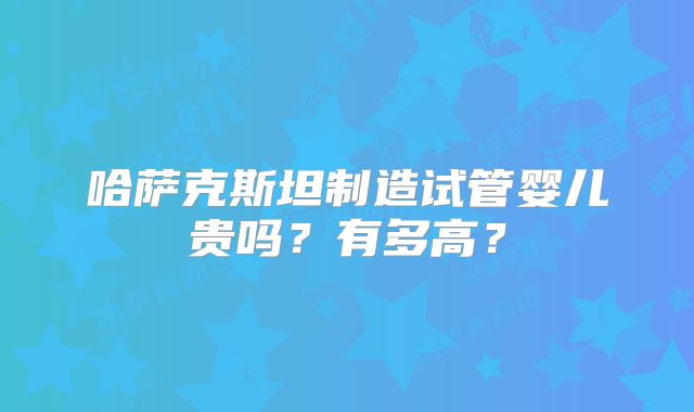 哈萨克斯坦制造试管婴儿贵吗？有多高？