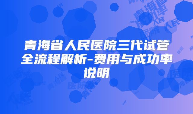 青海省人民医院三代试管全流程解析-费用与成功率说明
