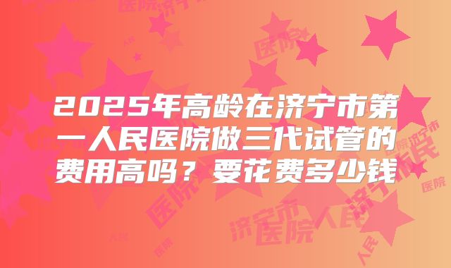 2025年高龄在济宁市第一人民医院做三代试管的费用高吗？要花费多少钱