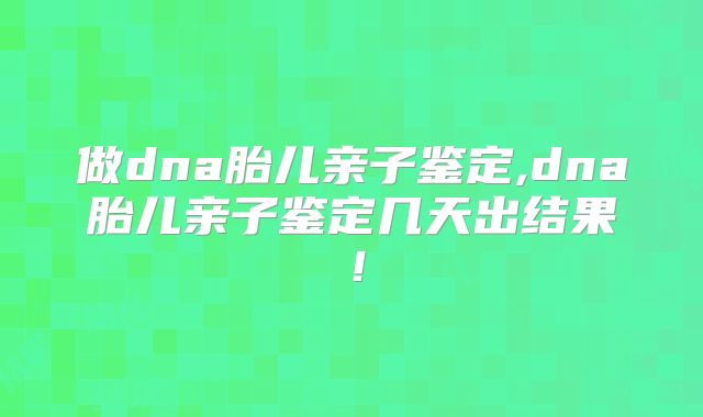 做dna胎儿亲子鉴定,dna胎儿亲子鉴定几天出结果!