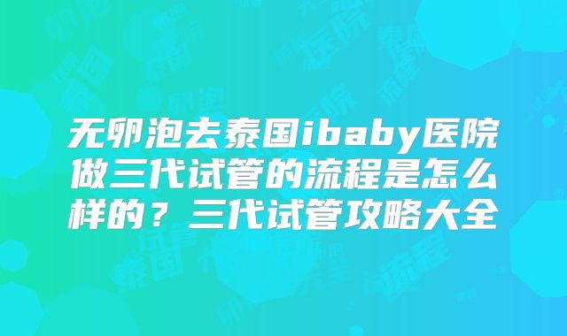 无卵泡去泰国ibaby医院做三代试管的流程是怎么样的?三代试管攻略大全