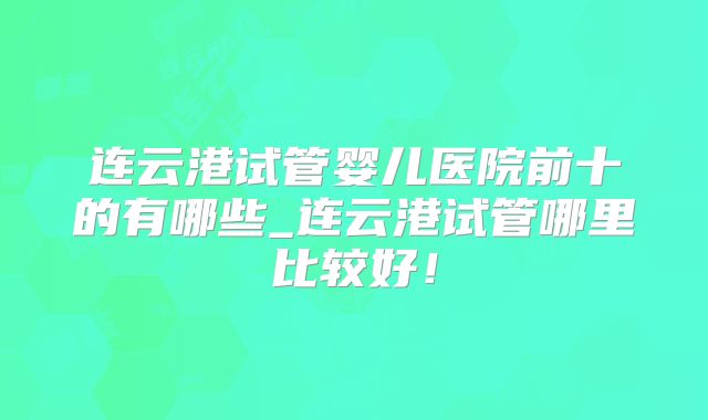 连云港试管婴儿医院前十的有哪些_连云港试管哪里比较好！