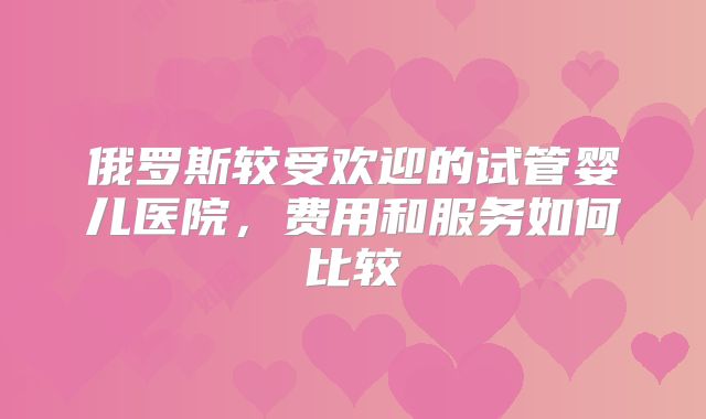 俄罗斯较受欢迎的试管婴儿医院，费用和服务如何比较