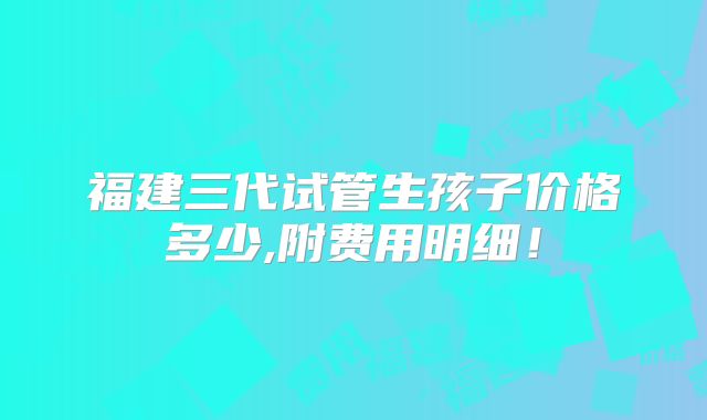 福建三代试管生孩子价格多少,附费用明细！