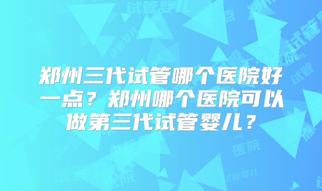 郑州三代试管哪个医院好一点？郑州哪个医院可以做第三代试管婴儿？