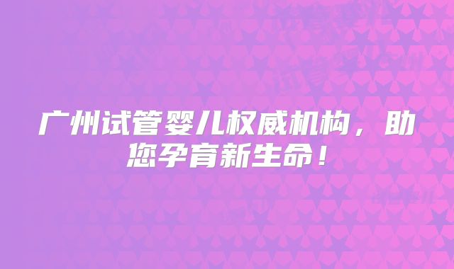 广州试管婴儿权威机构，助您孕育新生命！