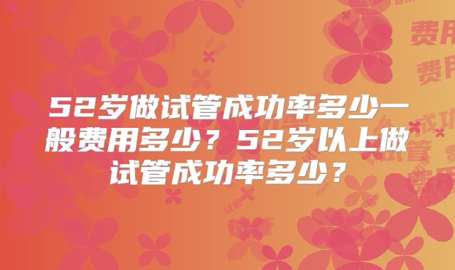 52岁做试管成功率多少一般费用多少？52岁以上做试管成功率多少？