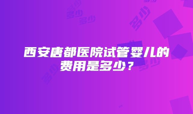 西安唐都医院试管婴儿的费用是多少？