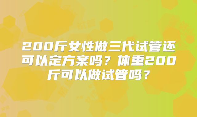 200斤女性做三代试管还可以定方案吗？体重200斤可以做试管吗？