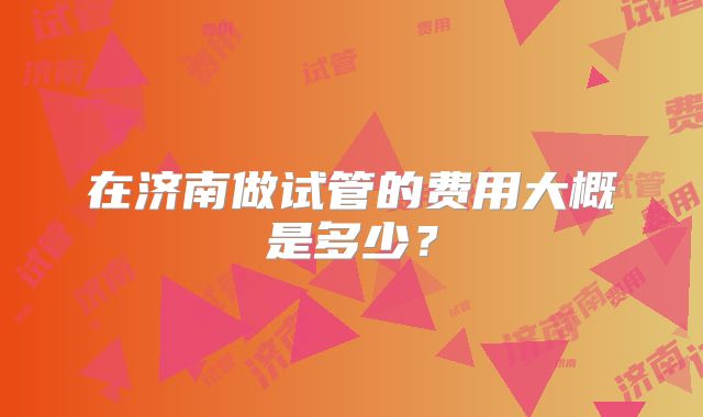 在济南做试管的费用大概是多少?