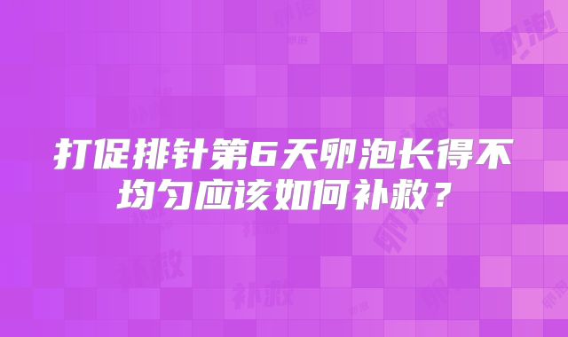 打促排针第6天卵泡长得不均匀应该如何补救?