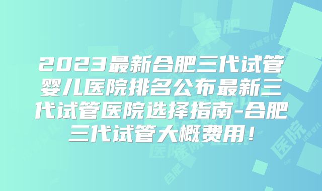 2023最新合肥三代试管婴儿医院排名公布最新三代试管医院选择指南-合肥三代试管大概费用！