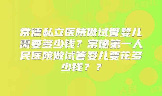 常德私立医院做试管婴儿需要多少钱？常德第一人民医院做试管婴儿要花多少钱？？