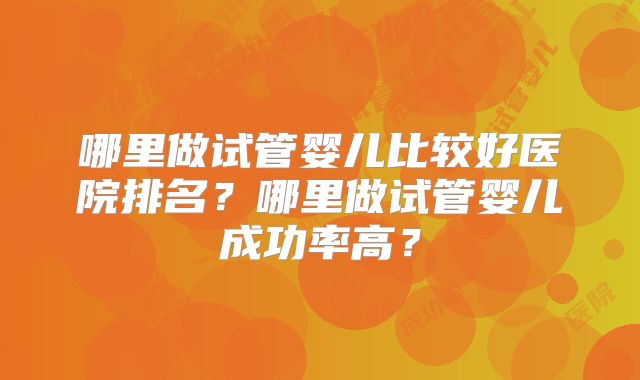 哪里做试管婴儿比较好医院排名?哪里做试管婴儿成功率高?