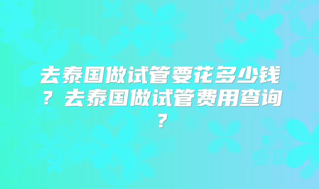 去泰国做试管要花多少钱？去泰国做试管费用查询？