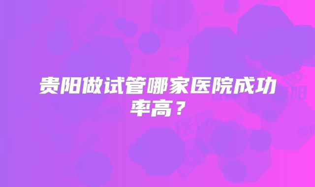 贵阳做试管哪家医院成功率高?