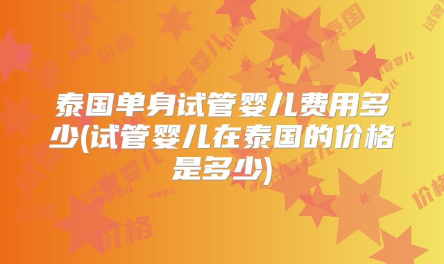 泰国单身试管婴儿费用多少(试管婴儿在泰国的价格是多少)