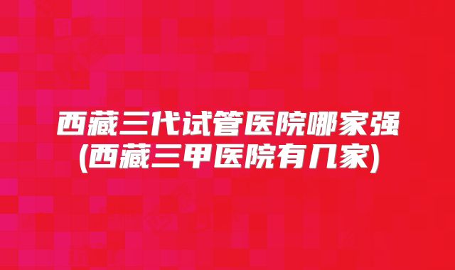 西藏三代试管医院哪家强(西藏三甲医院有几家)