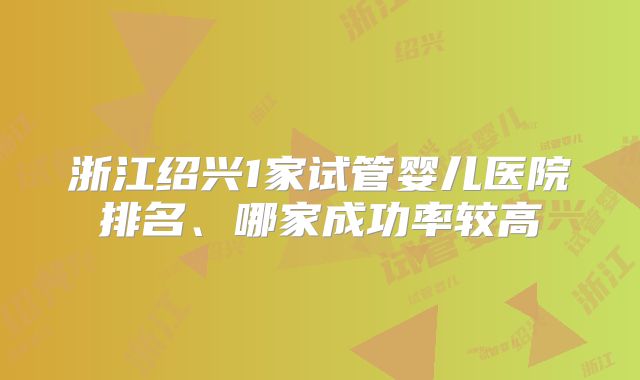 浙江绍兴1家试管婴儿医院排名、哪家成功率较高