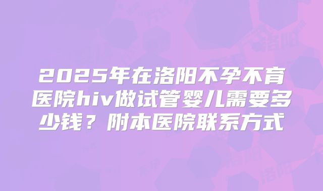 2025年在洛阳不孕不育医院hiv做试管婴儿需要多少钱？附本医院联系方式