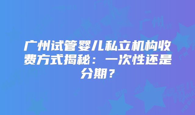 广州试管婴儿私立机构收费方式揭秘：一次性还是分期？